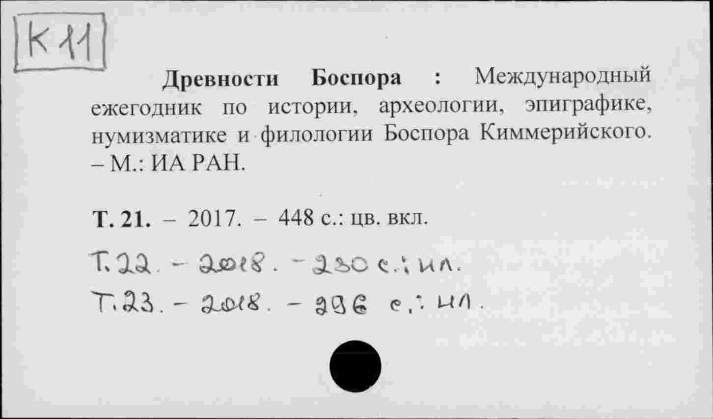 ﻿к 44
Древности Боспора : Международный ежегодник по истории, археологии, эпиграфике, нумизматике и филологии Боспора Киммерийского. -М.: ИА РАН.
Т. 21. - 2017. - 448 с.: цв. вкл.
ТЛД -	-^LSOQ.\UA.
ТЛУ ~ SUMS. - âSô <?.'• wo.